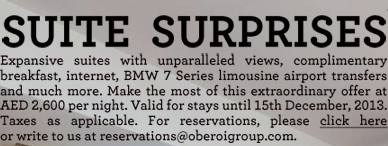 Suite  SurpriseS Expansive suites with unparalleled views, complimentary breakfast, internet, BMW 7 Series limousine airport transfers and much more. Make the most of this extraordinary offer at AED 2,600 per night. Valid for stays until 15th December, 2013. Taxes as applicable. For reservations, please click here or write to us at reservations@oberoigroup.com.